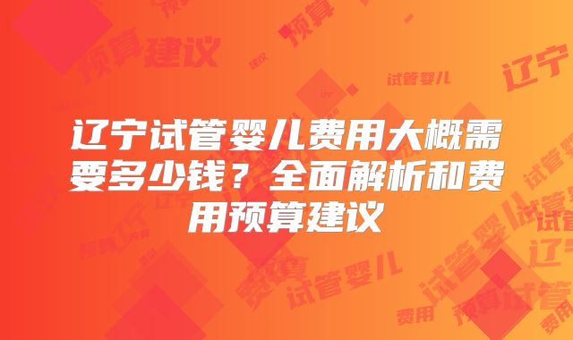 辽宁试管婴儿费用大概需要多少钱？全面解析和费用预算建议
