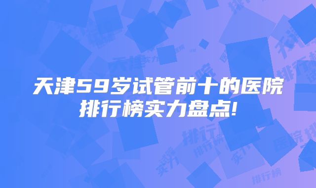 天津59岁试管前十的医院排行榜实力盘点!