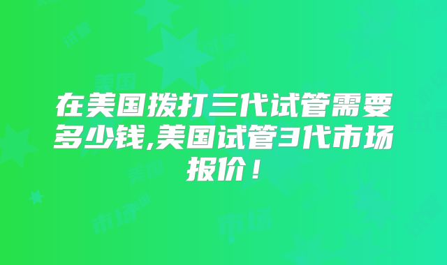 在美国拨打三代试管需要多少钱,美国试管3代市场报价！
