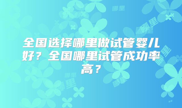 全国选择哪里做试管婴儿好?全国哪里试管成功率高?