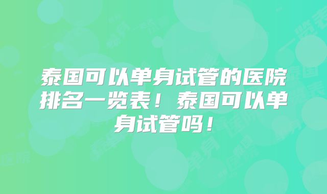 泰国可以单身试管的医院排名一览表！泰国可以单身试管吗！