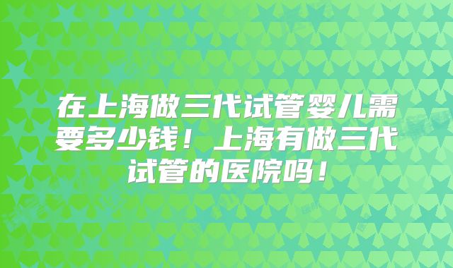 在上海做三代试管婴儿需要多少钱！上海有做三代试管的医院吗！
