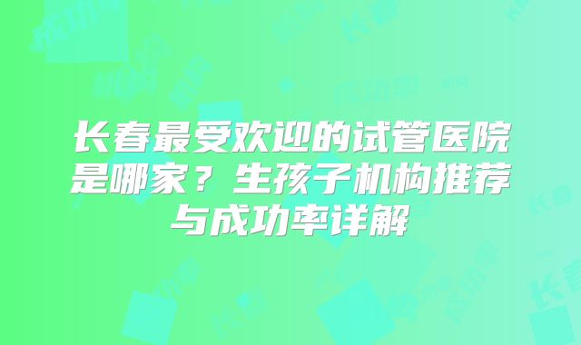 长春最受欢迎的试管医院是哪家?生孩子机构推荐与成功率详解