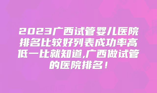 2023广西试管婴儿医院排名比较好列表成功率高低一比就知道,广西做试管的医院排名！