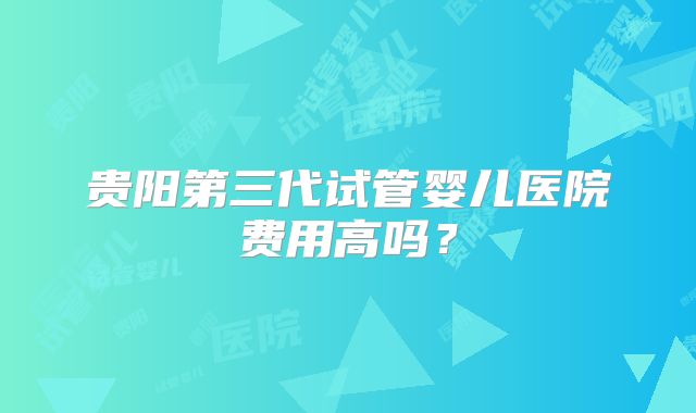 贵阳第三代试管婴儿医院费用高吗?
