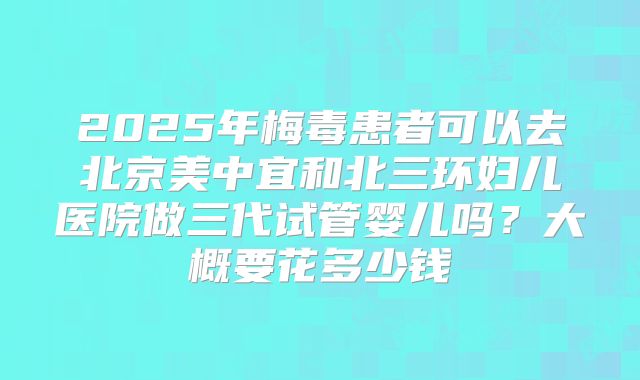 2025年梅毒患者可以去北京美中宜和北三环妇儿医院做三代试管婴儿吗？大概要花多少钱