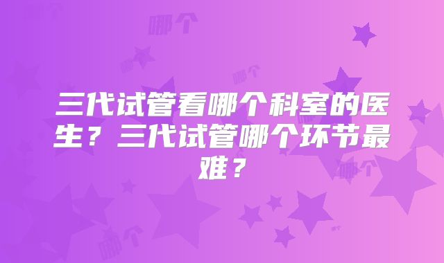 三代试管看哪个科室的医生？三代试管哪个环节最难？