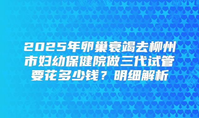2025年卵巢衰竭去柳州市妇幼保健院做三代试管要花多少钱？明细解析