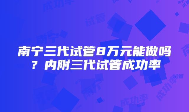 南宁三代试管8万元能做吗？内附三代试管成功率