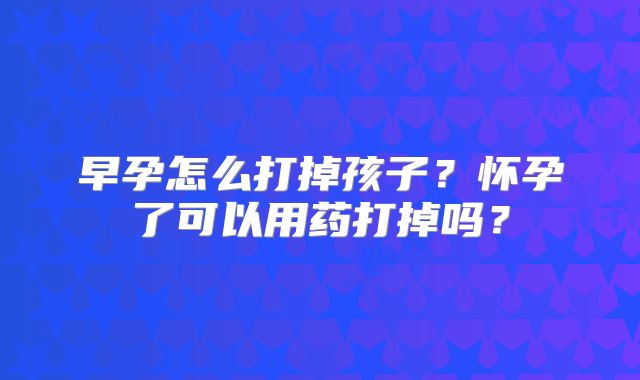 早孕怎么打掉孩子？怀孕了可以用药打掉吗？