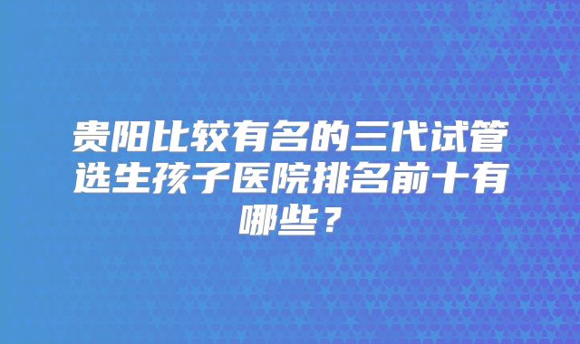 贵阳比较有名的三代试管选生孩子医院排名前十有哪些?
