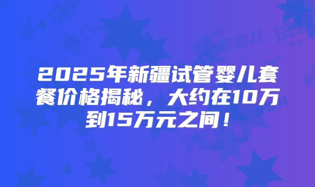 2025年新疆试管婴儿套餐价格揭秘，大约在10万到15万元之间！