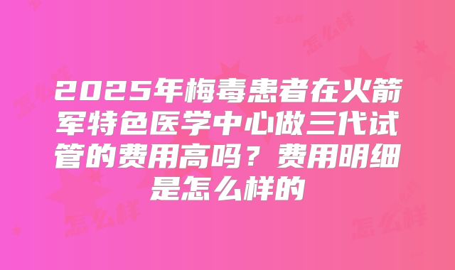 2025年梅毒患者在火箭军特色医学中心做三代试管的费用高吗？费用明细是怎么样的