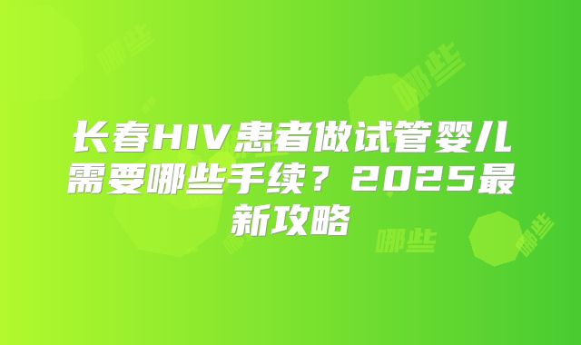 长春HIV患者做试管婴儿需要哪些手续?2025最新攻略
