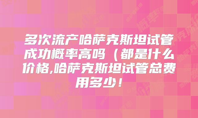 多次流产哈萨克斯坦试管成功概率高吗（都是什么价格,哈萨克斯坦试管总费用多少！
