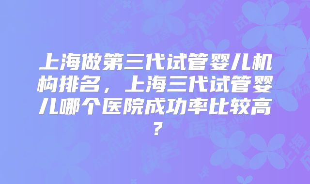 上海做第三代试管婴儿机构排名，上海三代试管婴儿哪个医院成功率比较高？