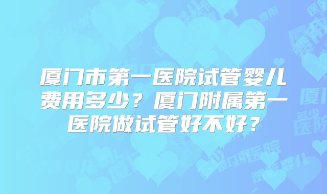 厦门市第一医院试管婴儿费用多少?厦门附属第一医院做试管好不好?
