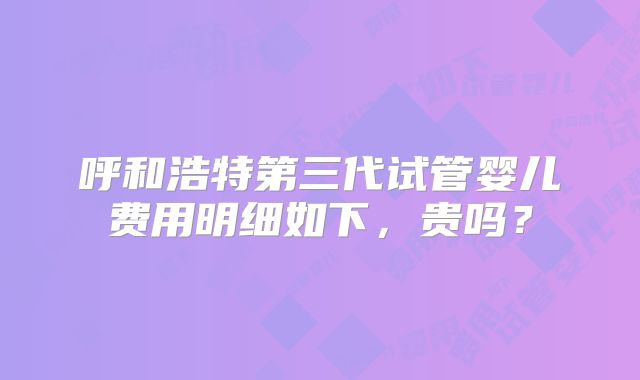 呼和浩特第三代试管婴儿费用明细如下,贵吗?