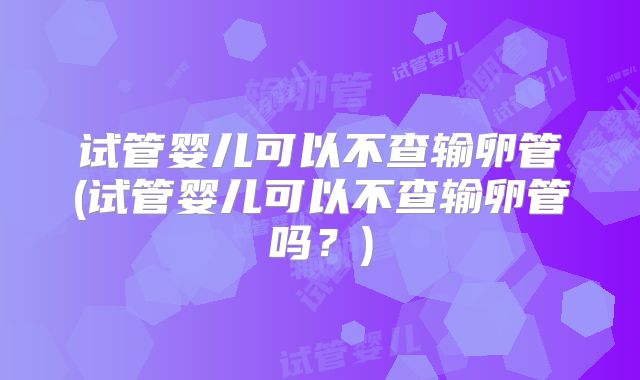 试管婴儿可以不查输卵管(试管婴儿可以不查输卵管吗？)