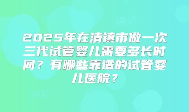 2025年在清镇市做一次三代试管婴儿需要多长时间？有哪些靠谱的试管婴儿医院？