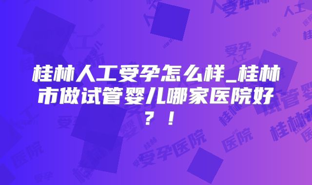 桂林人工受孕怎么样_桂林市做试管婴儿哪家医院好？！