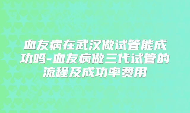 血友病在武汉做试管能成功吗-血友病做三代试管的流程及成功率费用