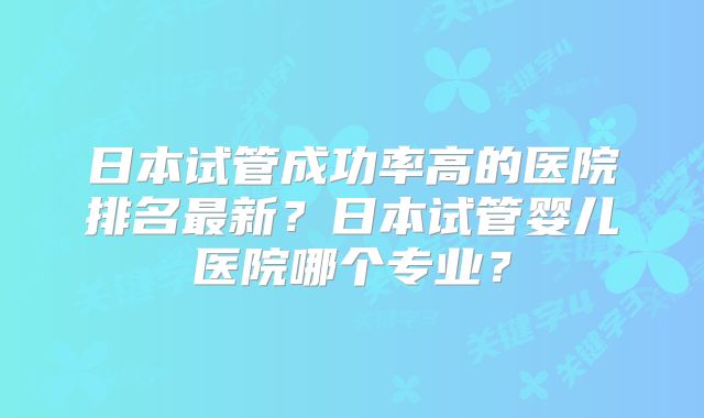 日本试管成功率高的医院排名最新？日本试管婴儿医院哪个专业？