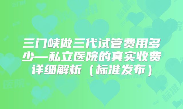 三门峡做三代试管费用多少—私立医院的真实收费详细解析（标准发布）
