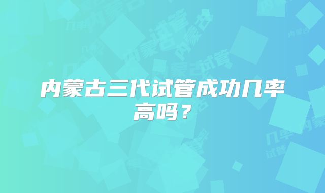 内蒙古三代试管成功几率高吗?