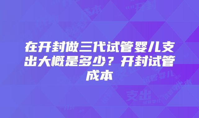 在开封做三代试管婴儿支出大概是多少?开封试管成本