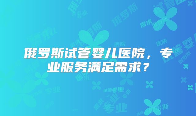俄罗斯试管婴儿医院,专业服务满足需求?