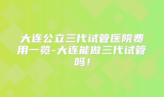 大连公立三代试管医院费用一览-大连能做三代试管吗！