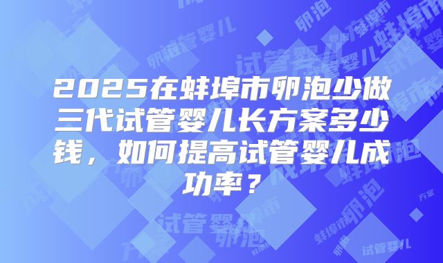 2025在蚌埠市卵泡少做三代试管婴儿长方案多少钱，如何提高试管婴儿成功率？