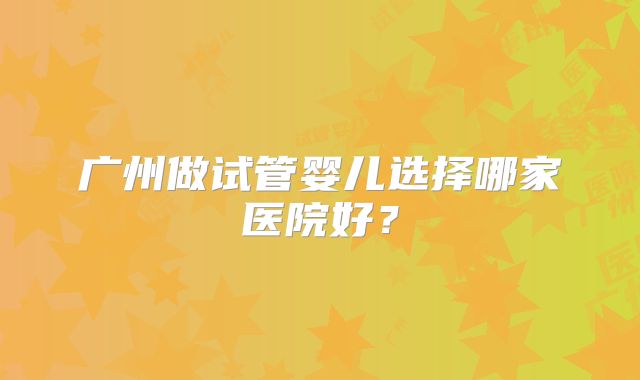 广州做试管婴儿选择哪家医院好？