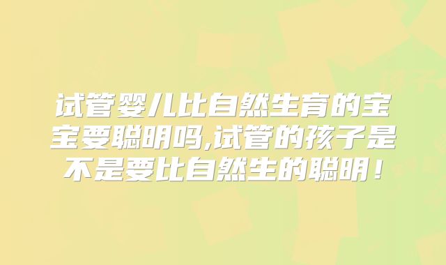 试管婴儿比自然生育的宝宝要聪明吗,试管的孩子是不是要比自然生的聪明!