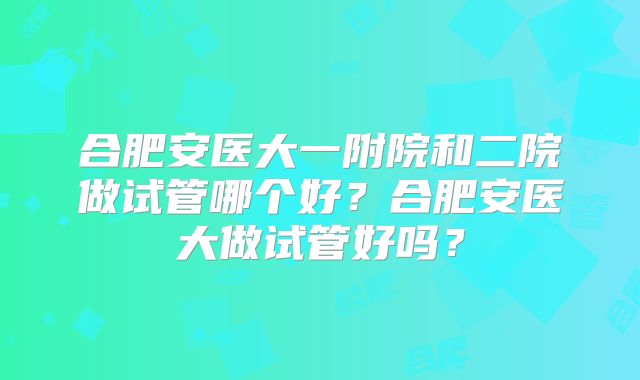 合肥安医大一附院和二院做试管哪个好?合肥安医大做试管好吗?