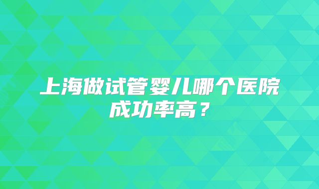 上海做试管婴儿哪个医院成功率高？