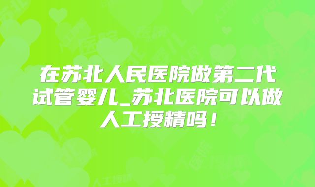 在苏北人民医院做第二代试管婴儿_苏北医院可以做人工授精吗！
