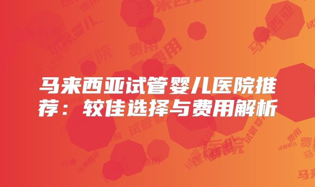 马来西亚试管婴儿医院推荐：较佳选择与费用解析