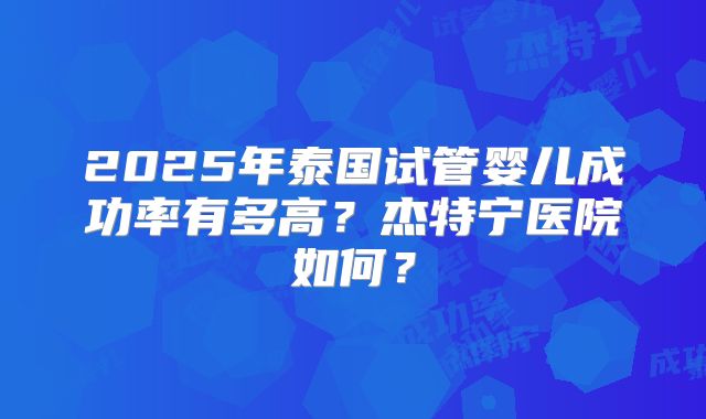 2025年泰国试管婴儿成功率有多高？杰特宁医院如何？