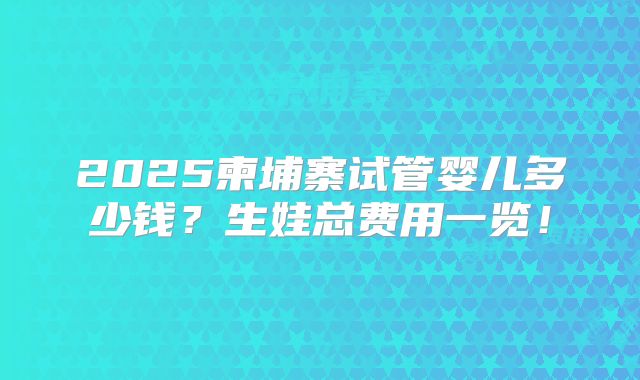 2025柬埔寨试管婴儿多少钱？生娃总费用一览！