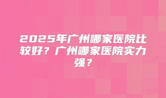 2025年广州哪家医院比较好？广州哪家医院实力强？