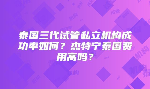 泰国三代试管私立机构成功率如何？杰特宁泰国费用高吗？