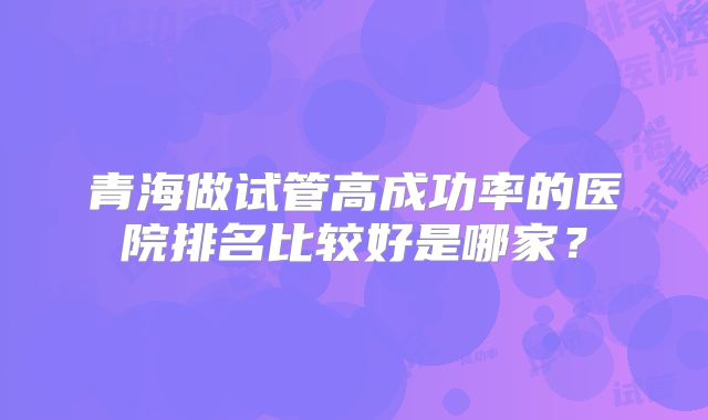 青海做试管高成功率的医院排名比较好是哪家?