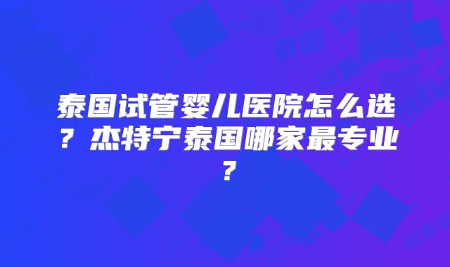 泰国试管婴儿医院怎么选？杰特宁泰国哪家最专业？