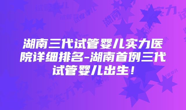 湖南三代试管婴儿实力医院详细排名-湖南首例三代试管婴儿出生！