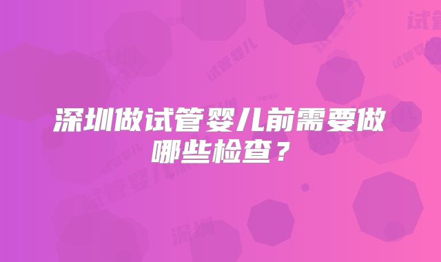 深圳做试管婴儿前需要做哪些检查?
