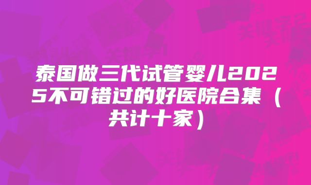 泰国做三代试管婴儿2025不可错过的好医院合集（共计十家）