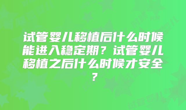 试管婴儿移植后什么时候能进入稳定期？试管婴儿移植之后什么时候才安全？