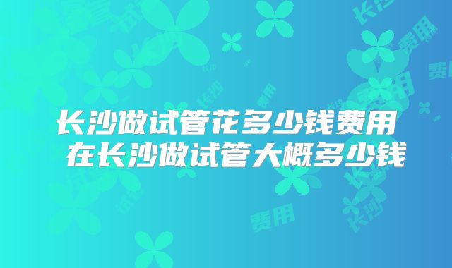 长沙做试管花多少钱费用 在长沙做试管大概多少钱